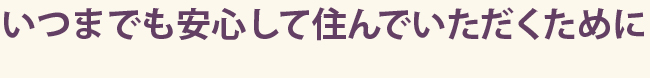 いつまでも安心して住んでいただくために