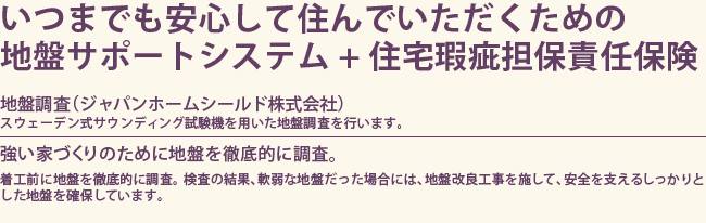 いつまでも安心して住んでいただくための
地盤サポートシステム+住宅瑕疵担保責任保険【地盤調査（ジャパンホームシールド株式会社）】スウェーデン式サウンディング試験機を用いた地盤調査を行います。【強い家づくりのために地盤を徹底的に調査。】着工前に地盤を徹底的に調査。検査の結果、軟弱な地盤だった場合には、地盤改良工事を施して、安全を支えるしっかりとした地盤を確保しています。